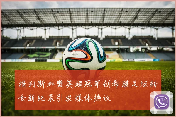 措利斯加盟英超冠军创希腊足坛转会新纪录引发媒体热议
