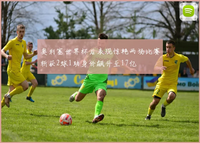 奥利塞世界杯后表现惊艳两场比赛斩获2球1助身价飙升至17亿