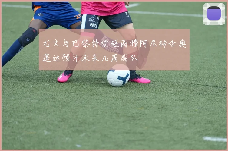 尤文与巴黎持续磋商穆阿尼转会奥蓬达预计未来几周离队