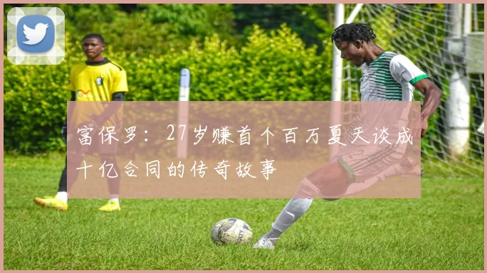 富保罗：27岁赚首个百万夏天谈成十亿合同的传奇故事