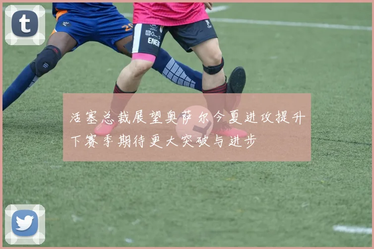 活塞总裁展望奥萨尔今夏进攻提升下赛季期待更大突破与进步