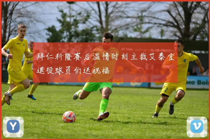 拜仁科隆赛后温情时刻主裁艾泰金退役球员们送祝福