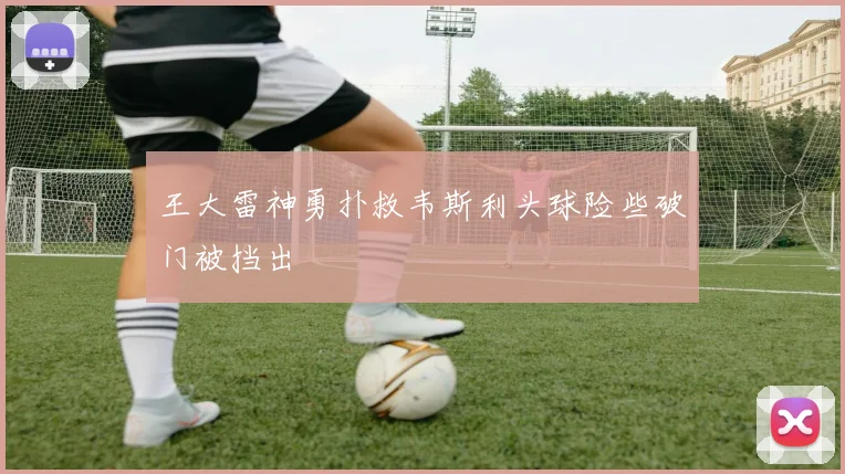 王大雷神勇扑救韦斯利头球险些破门被挡出